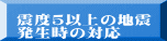 震度５以上の地震 発生時の対応